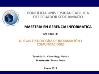 PONTIFICIA UNIVERSIDAD CATÓLICA
      DEL ECUADOR SEDE AMBATO

  MAESTRÍA EN GERENCIA INFORMÁTICA
                MODULO:
NUEVAS TECNOLOGÍAS DE INFORMACIÓN Y
          COMUNICACIONES


       Tutor: M.Sc. Victor Hugo Molina
          Maestrante: Teresa Freire

                Enero 2012
 