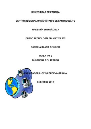 UNIVERSIDAD DE PANAMÁ



CENTRO REGIONAL UNIVERSITARIO DE SAN MIGUELITO



            MAESTRÍA EN DIDÁCTICA



       CURSO TECNOLOGÍA EDUCATIVA 207



           YASMINA CANTO 9-169-260



                 TAREA Nº1 B

            BÚSQUEDA DEL TESORO




      FACILITADORA: OVIS FORDE de GRACIA



                ENERO DE 2012
 