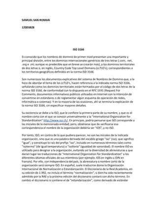 SAMUEL SAN ROMAN

12003828




                                         ISO 3166

Es conocido que los nombres de dominio de primer nivel presentan una importante y
principal división, entre los dominios internacionales genéricos de tres letras (.com, .net,
.org e .int; aunque es predecible que en breve se crearán más), y los dominios territoriales
de dos letras o, en inglés, Country Code Top Level Domains (ccTLD's), correspondientes a
los territorios geográficos definidos en la norma ISO 3166.

Son numerosos los documentos explicativos del sistema de Nombres de Dominio que, a la
hora de abordar el tema de los ccTLD's, hacen referencia a la indicada norma ISO 3166,
señalando como los dominios territoriales están formados por el código de dos letras de la
norma ISO 3166, de conformidad con lo dispuesto en el RFC 1591 (Request For
Comments, documentos informativos públicos utilizados en Internet con la intención de
convertirse en estándares o de reglamentar algún esquema de operación de redes,
informática o sistemas). Y en la mayoría de las ocasiones, ahí se termina la explicación de
la norma ISO 3166, sin especificar mayores detalles.

Su existencia se debe a la ISO, que le confiere la primera parte de su nombre, y que es el
nombre corto con el que se conoce universalmente a la "International Organization for
Standardization" http://www.iso.ch/. En principio, podría pensarse que ISO corresponde a
las iniciales de la mencionada entidad, pero, obsérvese que de verificarse esa
correspondencia el nombre de la organización debería ser "IOS", y no ISO.

Por tanto, ISO, en contra de lo que pudiera parecer, no son las iniciales de la indicada
organización, sino que es una palabra derivada del vocablo griego "iso" (iso), que significa
"igual", y constituye la raíz del prefijo "iso", incluido en numerosos términos tales como
"isotermo" (de igual temperatura) o "isofonía" (igualdad de sonoridad). El nombre ISO es
utilizado para designar a la organización, evitando así la diversidad de abreviaturas a que
darían lugar las traducciones de "International Organization for Standardization" a los
diferentes idiomas oficiales de sus miembros (por ejemplo, IOS en inglés u OIN en
francés). Por ello, con independencia del país, la abreviatura o nombre corto de la
organización será siempre ISO. En español, suele traducirse domo la Organización
Internacional de Normalización o Estandarización. El Diccionario de la Real Academia, en
su edición de 1.992, no incluía el término "normalización", si bien ha sido recientemente
admitido por la RAE y la próxima edición del diccionario contará con dicho término. En
cambio el diccionario sí contiene el de "estandarización", como derivado de estándar
 