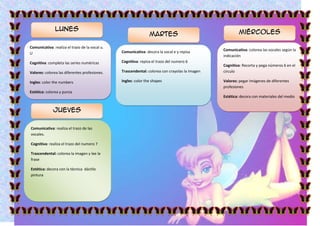 Lunes
                                                                Martes                                  Miércoles

Comunicativa: realiza el trazo de la vocal u.
                                                Comunicativa: decora la vocal e y repisa        Comunicativa: colorea las vocales según la
U
                                                                                                indicación
Cognitiva: completa las series numéricas        Cognitiva: repisa el trazo del numero 6
                                                                                                Cognitiva: Recorta y pega números 6 en el
Valores: colorea las diferentes profesiones.    Trascendental: colorea con crayolas la imagen   circulo

Ingles: color the numbers                       Ingles: color the shapes                        Valores: pegar imágenes de diferentes
                                                                                                profesiones
Estética: colorea y punza
                                                                                                Estética: decora con materiales del medio


              Jueves

Comunicativa: realiza el trazo de las
vocales.

Cognitiva: realiza el trazo del numero 7

Trascendental: colorea la imagen y lee la
frase

Estética: decora con la técnica dáctilo
pintura
 