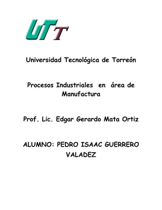 Universidad Tecnológica de Torreón


 Procesos Industriales en área de
            Manufactura


Prof. Lic. Edgar Gerardo Mata Ortiz


ALUMNO: PEDRO ISAAC GUERRERO
            VALADEZ
 