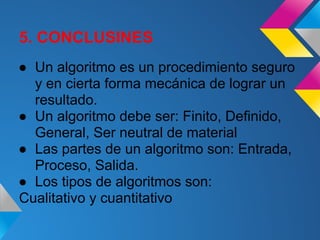 5. CONCLUSINES
● Un algoritmo es un procedimiento seguro
  y en cierta forma mecánica de lograr un
  resultado.
● Un algoritmo debe ser: Finito, Definido,
  General, Ser neutral de material
● Las partes de un algoritmo son: Entrada,
  Proceso, Salida.
● Los tipos de algoritmos son:
Cualitativo y cuantitativo
 