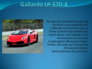 Se trata de una edición especial
     limitada a 150 unidades del
   Gallardo más extremo que la
 firma italiana haya producido
 hasta ahora, está basado en el
        exitoso auto de carreras
 Lamborghini Blancpain Súper
Trofeo, llevando así la emoción
             del automovilismo
    directamente a la carretera.
 