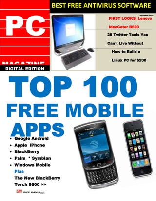 BEST FREE ANTIVIRUS SOFTWARE


PC
                                                        SEPTEMBER 20010


                                       FIRST LOOKS: Lenovo

                                       IdeaCeter B500

                                      20 Twitter Tools You

                                      Can´t Live Without

                                        How to Build a

                                        Linux PC for $200
MAGAZINE



 TOP 100
DIGITAL EDITION




FREE MOBILE
APPS
   Google Android
   Apple iPhone
   BlackBerry
   Palm * Symbian
   Windows Mobile
   Plus
   The New BlackBerry
   Torch 9800 >>
                INC.
 