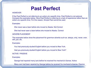 Past Perfect
HOWEVER

If the Past Perfect is not referring to an action at a specific time, Past Perfect is not optional.
Compare the examples below. Here Past Perfect is referring to a lack of experience rather than an
action at a specific time. For this reason, Simple Past cannot be used.

Examples:

  She never saw a bear before she moved to Alaska. Not Correct

  She had never seen a bear before she moved to Alaska. Correct

ADVERB PLACEMENT

The examples below show the placement for grammar adverbs such as: always, only, never, ever,
still, just, etc.

Examples:

  You had previously studied English before you moved to New York.

  Had you previously studied English before you moved to New York?

ACTIVE / PASSIVE

Examples:

  George had repaired many cars before he received his mechanic's license. Active

  Many cars had been repaired by George before he received his mechanic's license. Passive
 