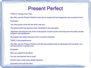 Present Perfect
TOPIC 2 Change Over Time

We often use the Present Perfect to talk about change that has happened over a period of time.

Examples:

You have grown since the last time I saw you.

The government has become more interested in arts education.

Japanese has become one of the most popular courses at the university since the Asian studies
program was established.

My English has really improved since I moved to Australia.

TOPIC 3 Accomplishments

We often use the Present Perfect to list the accomplishments of individuals and humanity. You
cannot mention a specific time.

Examples:

Man has walked on the Moon.

Our son has learned how to read.

Doctors have cured many deadly diseases.

Scientists have split the atom.
 