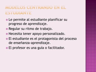  Le permite al estudiante planificar su
  progreso de aprendizaje.
 Regular su ritmo de trabajo.
 Necesita tener apoyo personalizado.
 El estudiante es el protagonista del proceso
  de enseñanza-aprendizaje.
 El profesor es una guía o facilitador.
 