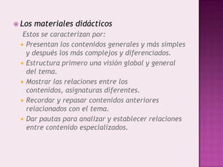  Los   materiales didácticos
  Estos se caracterizan por:
  Presentan los contenidos generales y más simples
   y después los más complejos y diferenciados.
  Estructura primero una visión global y general
   del tema.
  Mostrar las relaciones entre los
   contenidos, asignaturas diferentes.
  Recordar y repasar contenidos anteriores
   relacionados con el tema.
  Dar pautas para analizar y establecer relaciones
   entre contenido especializados.
 