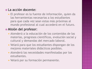  La   acción docente:
    El profesor es la fuente de información, quien da
     las herramientas necesarias a los estudiantes
     para que cada vez sean estas más próximas al
     mundo profesional al cual accederá en el futuro.
 Misión   del profesor:
    Atenderá a la educación de los contenidos de las
     materias, progresos científicos, evolución social y
     cultural y demandas del mercado laboral.
    Velará para que los estudiantes dispongan de los
     mejores materiales didácticos posibles.
    Atenderá las necesidades manifestadas por los
     estudiantes.
    Velará por su formación permanente.
 