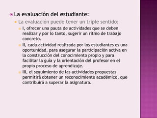  La     evaluación del estudiante:
    La evaluación puede tener un triple sentido:
        I, ofrecer una pauta de actividades que se deben
         realizar y por lo tanto, sugerir un ritmo de trabajo
         concreto.
        II, cada actividad realizada por los estudiantes es una
         oportunidad, para asegurar la participación activa en
         la construcción del conocimiento propio y para
         facilitar la guía y la orientación del profesor en el
         propio proceso de aprendizaje.
        III, el seguimiento de las actividades propuestas
         permitirá obtener un reconocimiento académico, que
         contribuirá a superar la asignatura.
 