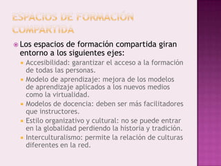  Los
    espacios de formación compartida giran
 entorno a los siguientes ejes:
    Accesibilidad: garantizar el acceso a la formación
     de todas las personas.
    Modelo de aprendizaje: mejora de los modelos
     de aprendizaje aplicados a los nuevos medios
     como la virtualidad.
    Modelos de docencia: deben ser más facilitadores
     que instructores.
    Estilo organizativo y cultural: no se puede entrar
     en la globalidad perdiendo la historia y tradición.
    Interculturalismo: permite la relación de culturas
     diferentes en la red.
 
