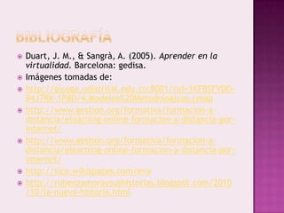    Duart, J. M., & Sangrà, A. (2005). Aprender en la
    virtualidad. Barcelona: gedisa.
   Imágenes tomadas de:
   http://gicoge.udistrital.edu.co:8001/rid=1KFBSFVDD-
    B4J7RK-1PBD/4.Modelos%20Metodologicos.cmap
   http://www.gestion.org/formativa/formacion-a-
    distancia/elearning-online-formacion-a-distancia-por-
    internet/
   http://www.gestion.org/formativa/formacion-a-
    distancia/elearning-online-formacion-a-distancia-por-
    internet/
   http://tice.wikispaces.com/eva
   http://rubenzamoraysushistorias.blogspot.com/2010
    /10/la-nueva-historia.html
 