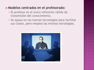  Modelos   centrados en el profesorado:
    El profesor es el único referente válido de
     transmisión del conocimiento.
    Se apoya en las nuevas tecnologías para facilitar
     sus clases, pero emplea las mismas estrategias.
 