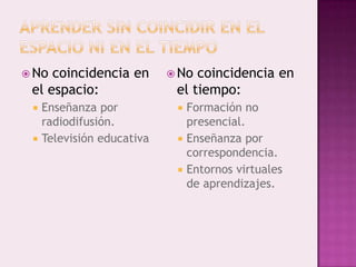  No coincidencia en         No coincidencia en
 el espacio:                 el tiempo:
    Enseñanza por              Formación no
     radiodifusión.              presencial.
    Televisión educativa       Enseñanza por
                                 correspondencia.
                                Entornos virtuales
                                 de aprendizajes.
 
