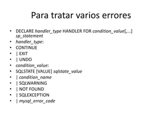 Para tratar varios errores
• DECLARE handler_type HANDLER FOR condition_value[,...]
  sp_statement
• handler_type:
• CONTINUE
• | EXIT
• | UNDO
• condition_value:
• SQLSTATE [VALUE] sqlstate_value
• | condition_name
• | SQLWARNING
• | NOT FOUND
• | SQLEXCEPTION
• | mysql_error_code
 