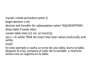 mysql> create procedure pstar ()
begin declare v int;
declare exit handler for sqlexception select 'SQLEXCEPTION';
drop table if exists tstar;
create table tstar (s1 int, s2 char(1));
set v = 0; while TRUE do insert into tstar values (null,null); end
while;
end//
En este ejemplo si cacha un error de una tabla, borra la tabla
después la crea, compara el valor de la variable y mientras
exista crea un registro en la tabla.
 