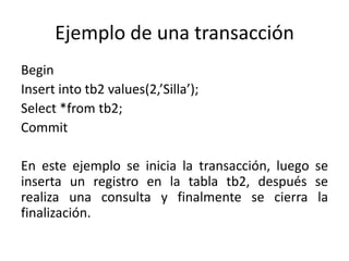 Ejemplo de una transacción
Begin
Insert into tb2 values(2,’Silla’);
Select *from tb2;
Commit

En este ejemplo se inicia la transacción, luego se
inserta un registro en la tabla tb2, después se
realiza una consulta y finalmente se cierra la
finalización.
 