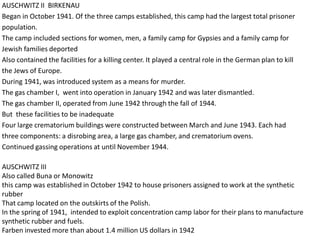 AUSCHWITZ II BIRKENAU
Began in October 1941. Of the three camps established, this camp had the largest total prisoner
population.
The camp included sections for women, men, a family camp for Gypsies and a family camp for
Jewish families deported
Also contained the facilities for a killing center. It played a central role in the German plan to kill
the Jews of Europe.
During 1941, was introduced system as a means for murder.
The gas chamber I, went into operation in January 1942 and was later dismantled.
The gas chamber II, operated from June 1942 through the fall of 1944.
But these facilities to be inadequate
Four large crematorium buildings were constructed between March and June 1943. Each had
three components: a disrobing area, a large gas chamber, and crematorium ovens.
Continued gassing operations at until November 1944.

AUSCHWITZ III
Also called Buna or Monowitz
this camp was established in October 1942 to house prisoners assigned to work at the synthetic
rubber
That camp located on the outskirts of the Polish.
In the spring of 1941, intended to exploit concentration camp labor for their plans to manufacture
synthetic rubber and fuels.
Farben invested more than about 1.4 million US dollars in 1942
 