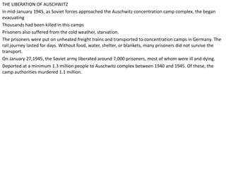 THE LIBERATION OF AUSCHWITZ
In mid-January 1945, as Soviet forces approached the Auschwitz concentration camp complex, the began
evacuating
Thousands had been killed in this camps
Prisoners also suffered from the cold weather, starvation.
The prisoners were put on unheated freight trains and transported to concentration camps in Germany. The
rail journey lasted for days. Without food, water, shelter, or blankets, many prisoners did not survive the
transport.
On January 27,1945, the Soviet army liberated around 7,000 prisoners, most of whom were ill and dying.
Deported at a minimum 1.3 million people to Auschwitz complex between 1940 and 1945. Of these, the
camp authorities murdered 1.1 million.
 