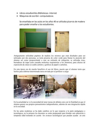 Libros estudiantiles-Bibliotecas- internet
Máquinas de escribir- computadoras
Se enseñaba en las aulas en los años 40 se utilizaba pizarras de madera
para poder enseñar a los estudiantes.
Antiguamente utilizaban pupitres de madera los mismos que eran diseñados para ser
utilizados por dos personas, se tenía pizarras de color verde para llamar la atención del
alumno así como proporciónale a este un estímulo de relajación, se utilizaba tizas,
borradores de trapo (esto causaba molestias respiratorias a los alumnos), para efectos de
exposición de clases se usaba carteles y graficas de papel o cartulina.
En esta época era de mucho beneficio el uso de libros, puesto que el alumno tenía que
leerlos para elaborar determinada tarea enviada por el profesor a cargo.
En la actualidad se ve la necesidad de tener mesas de debates esto con la finalidad en que el
alumno genere sus propios pensamientos independientes, además de una integración rápida
en la sociedad.
En las aulas modernas se ha dado cambios en lo que respecta a la parte pedagógica y
tecnológica; en la primera los docentes se están preparando para brindar una educación a
temprana edad tomando en cuenta los avances tecnológicos que pueden ayudar en este
 