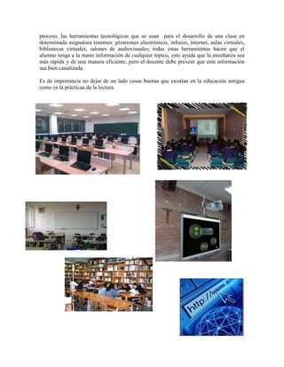 proceso; las herramientas tecnológicas que se usan para el desarrollo de una clase en
determinada asignatura tenemos: pizarrones electrónicos, infocus, internet, aulas virtuales,
bibliotecas virtuales, salones de audiovisuales; todas estas herramientas hacen que el
alumno tenga a la mano información de cualquier tópico, esto ayuda que la enseñanza sea
más rápida y de una manera eficiente; pero el docente debe preveer que esta información
sea bien canalizada.
Es de importancia no dejar de un lado cosas buenas que existían en la educación antigua
como es la prácticaa de la lectura.
 