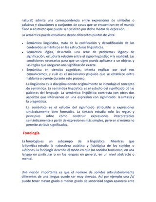 natural) admite una correspondencia entre expresiones de símbolos o
palabras y situaciones o conjuntos de cosas que se encuentran en el mundo
físico o abstracto que puede ser descrito por dicho medio de expresión.
La semántica puede estudiarse desde diferentes puntos de vista:
Semántica lingüística, trata de la codificación y decodificación de los
contenidos semánticos en las estructuras lingüísticas.
Semántica lógica, desarrolla una serie de problemas lógicos de
significación, estudia la relación entre el signo lingüístico y la realidad. Las
condiciones necesarias para que un signo pueda aplicarse a un objeto, y
las reglas que aseguran una significación exacta.
Semántica en ciencias cognitivas, intenta explicar por qué nos
comunicamos, y cuál es el mecanismo psíquico que se establece entre
hablante y oyente durante este proceso.
La lingüística es la disciplina donde originalmente se introdujo el concepto
de semántica. La semántica lingüística es el estudio del significado de las
palabras del lenguaje. La semántica lingüística contrasta con otros dos
aspectos que intervienen en una expresión con significado: la sintaxis y
la pragmática.
La semántica es el estudio del significado atribuible a expresiones
sintácticamente bien formadas. La sintaxis estudia solo las reglas y
principios sobre cómo construir expresiones interpretables
semánticamente a partir de expresiones más simples, pero en sí misma no
permite atribuir significados.
Fonología
La fonología es un subcampo de la lingüística. Mientras que
la fonética estudia la naturaleza acústica y fisiológica de los sonidos o
alófonos, la fonología describe el modo en que los sonidos funcionan, en una
lengua en particular o en las lenguas en general, en un nivel abstracto o
mental.
Una noción importante es que el número de sonidos articulatoriamente
diferentes de una lengua puede ser muy elevado. Así por ejemplo una /s/
puede tener mayor grado o menor grado de sonoridad según aparezca ante
 