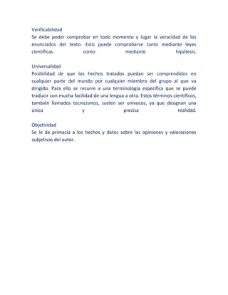 Verificabilidad
Se debe poder comprobar en todo momento y lugar la veracidad de los
enunciados del texto. Esto puede comprobarse tanto mediante leyes
científicas como mediante hipótesis.
Universalidad
Posibilidad de que los hechos tratados puedan ser comprendidos en
cualquier parte del mundo por cualquier miembro del grupo al que va
dirigido. Para ello se recurre a una terminología específica que se puede
traducir con mucha facilidad de una lengua a otra. Estos términos científicos,
también llamados tecnicismos, suelen ser unívocos, ya que designan una
única y precisa realidad.
Objetividad
Se le da primacía a los hechos y datos sobre las opiniones y valoraciones
subjetivas del autor.
 