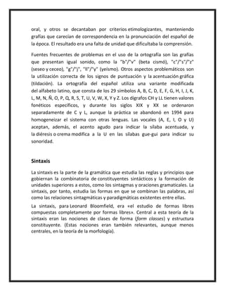 oral, y otros se decantaban por criterios etimologizantes, manteniendo
grafías que carecían de correspondencia en la pronunciación del español de
la época. El resultado era una falta de unidad que dificultaba la comprensión.
Fuentes frecuentes de problemas en el uso de la ortografía son las grafías
que presentan igual sonido, como la "b"/"v" (beta cismó), "c"/"s"/"z"
(seseo y ceceo), "g"/"j", "ll"/"y" (yeísmo). Otros aspectos problemáticos son
la utilización correcta de los signos de puntuación y la acentuación gráfica
(tildación). La ortografía del español utiliza una variante modificada
del alfabeto latino, que consta de los 29 símbolos A, B, C, D, E, F, G, H, I, J, K,
L, M, N, Ñ, O, P, Q, R, S, T, U, V, W, X, Y y Z. Los dígrafos CH y LL tienen valores
fonéticos específicos, y durante los siglos XIX y XX se ordenaron
separadamente de C y L, aunque la práctica se abandonó en 1994 para
homogeneizar el sistema con otras lenguas. Las vocales (A, E, I, O y U)
aceptan, además, el acento agudo para indicar la sílaba acentuada, y
la diéresis o crema modifica a la U en las sílabas gue-gui para indicar su
sonoridad.
Sintaxis
La sintaxis es la parte de la gramática que estudia las reglas y principios que
gobiernan la combinatoria de constituyentes sintácticos y la formación de
unidades superiores a estos, como los sintagmas y oraciones gramaticales. La
sintaxis, por tanto, estudia las formas en que se combinan las palabras, así
como las relaciones sintagmáticas y paradigmáticas existentes entre ellas.
La sintaxis, para Leonard Bloomfield, era «el estudio de formas libres
compuestas completamente por formas libres». Central a esta teoría de la
sintaxis eran las nociones de clases de forma (form classes) y estructura
constituyente. (Estas nociones eran también relevantes, aunque menos
centrales, en la teoría de la morfología).
 