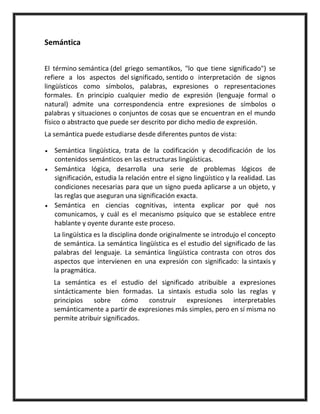 Semántica
El término semántica (del griego semantikos, "lo que tiene significado") se
refiere a los aspectos del significado, sentido o interpretación de signos
lingüísticos como símbolos, palabras, expresiones o representaciones
formales. En principio cualquier medio de expresión (lenguaje formal o
natural) admite una correspondencia entre expresiones de símbolos o
palabras y situaciones o conjuntos de cosas que se encuentran en el mundo
físico o abstracto que puede ser descrito por dicho medio de expresión.
La semántica puede estudiarse desde diferentes puntos de vista:
Semántica lingüística, trata de la codificación y decodificación de los
contenidos semánticos en las estructuras lingüísticas.
Semántica lógica, desarrolla una serie de problemas lógicos de
significación, estudia la relación entre el signo lingüístico y la realidad. Las
condiciones necesarias para que un signo pueda aplicarse a un objeto, y
las reglas que aseguran una significación exacta.
Semántica en ciencias cognitivas, intenta explicar por qué nos
comunicamos, y cuál es el mecanismo psíquico que se establece entre
hablante y oyente durante este proceso.
La lingüística es la disciplina donde originalmente se introdujo el concepto
de semántica. La semántica lingüística es el estudio del significado de las
palabras del lenguaje. La semántica lingüística contrasta con otros dos
aspectos que intervienen en una expresión con significado: la sintaxis y
la pragmática.
La semántica es el estudio del significado atribuible a expresiones
sintácticamente bien formadas. La sintaxis estudia solo las reglas y
principios sobre cómo construir expresiones interpretables
semánticamente a partir de expresiones más simples, pero en sí misma no
permite atribuir significados.
 