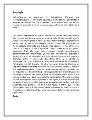 Fonología
La fonología es un subcampo de la lingüística. Mientras que
la fonética estudia la naturaleza acústica y fisiológica de los sonidos o
alófonos, la fonología describe el modo en que los sonidos funcionan, en una
lengua en particular o en las lenguas en general, en un nivel abstracto o
mental.
Una noción importante es que el número de sonidos articulatoriamente
diferentes de una lengua puede ser muy elevado. Así por ejemplo una /s/
puede tener mayor grado o menor grado de sonoridad según aparezca ante
sorda o sonora, como sucede en el par esperar - esmerar(se), igualmente una
/k/ se articula generando una oclusión más adelante o más atrás en la
cavidad oral según la vocal siguiente, como sucede en el par quiero -
cucurucho. Esas diferencias sutiles, aunque medibles empíricamente
generalmente son irrelevantes, ya que son articulaciones secundarias
automáticas y no permiten distinguir unas palabras de otras. Así aunque la
diferencia entre el sonido /k/ de quitar [ iˈtaɾ] y el sonido /k/
de catar [ aˈtaɾ] no es relevante, si son otras diferencias de sonido como
/p/ de pitar y la /k/ de quitar. En el primer caso, donde la diferencia es
lingüísticamente irrelevante, la diferencia se dice que es alofónica, mientras
que en el segundo caso es relevante y se dice que es fonémica. Debido a eso,
los lingüistas usan los corchetes [ ] para representar con diferente grado de
detalle las transcripciones fonéticas (alofónicas) de los sonidos, mientras que
se usan las barras / / para representar la transcripción diferencia fonémica.
En una transcripción fonética pueden usarse signos o diacríticos diferentes
para cada diferencia medible (aunque en general se omiten algunos detalles
y sonidos muy parecidos se transcriben igual), mientras que en una
transcripción fonémica sólo tienen signos diferentes los sonidos que son
fonémicamente diferentes (y por tanto susceptibles de llevar a diferencias de
significado).
Texto
 