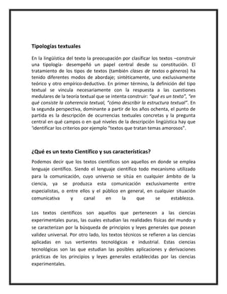 Tipologías textuales
En la lingüística del texto la preocupación por clasificar los textos –construir
una tipología- desempeñó un papel central desde su constitución. El
tratamiento de los tipos de textos (también clases de textos o géneros) ha
tenido diferentes modos de abordaje; sintéticamente, uno exclusivamente
teórico y otro empírico-deductivo. En primer término, la definición del tipo
textual se vincula necesariamente con la respuesta a las cuestiones
medulares de la teoría textual que se intenta construir: “qué es un texto”, “en
qué consiste la coherencia textual, “cómo describir la estructura textual”. En
la segunda perspectiva, dominante a partir de los años ochenta, el punto de
partida es la descripción de ocurrencias textuales concretas y la pregunta
central en qué campos o en qué niveles de la descripción lingüística hay que
‘identificar los criterios por ejemplo “textos que tratan temas amorosos”.
¿Qué es un texto Científico y sus características?
Podemos decir que los textos científicos son aquellos en donde se emplea
lenguaje científico. Siendo el lenguaje científico todo mecanismo utilizado
para la comunicación, cuyo universo se sitúa en cualquier ámbito de la
ciencia, ya se produzca esta comunicación exclusivamente entre
especialistas, o entre ellos y el público en general, en cualquier situación
comunicativa y canal en la que se establezca.
Los textos científicos son aquellos que pertenecen a las ciencias
experimentales puras, las cuales estudian las realidades físicas del mundo y
se caracterizan por la búsqueda de principios y leyes generales que posean
validez universal. Por otro lado, los textos técnicos se refieren a las ciencias
aplicadas en sus vertientes tecnológicas e industrial. Estas ciencias
tecnológicas son las que estudian las posibles aplicaciones y derivaciones
prácticas de los principios y leyes generales establecidas por las ciencias
experimentales.
 