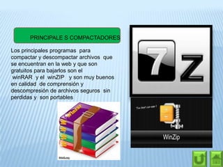 PRINCIPALE S COMPACTADORES
Los principales programas para
compactar y descompactar archivos que
se encuentran en la web y que son
gratuitos para bajarlos son el
winRAR y el winZIP y son muy buenos
en calidad de comprensión y
descompresión de archivos seguros sin
perdidas y son portables
 