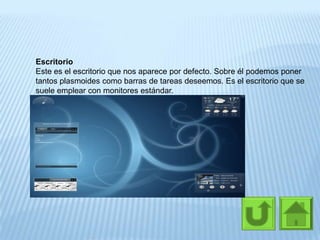 Escritorio
Este es el escritorio que nos aparece por defecto. Sobre él podemos poner
tantos plasmoides como barras de tareas deseemos. Es el escritorio que se
suele emplear con monitores estándar.
 