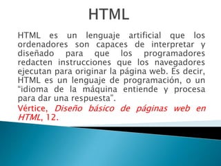 HTML es un lenguaje artificial que los
ordenadores son capaces de interpretar y
diseñado para que los programadores
redacten instrucciones que los navegadores
ejecutan para originar la página web. Es decir,
HTML es un lenguaje de programación, o un
“idioma de la máquina entiende y procesa
para dar una respuesta”.
Vértice, Diseño básico de páginas web en
HTML, 12.
 