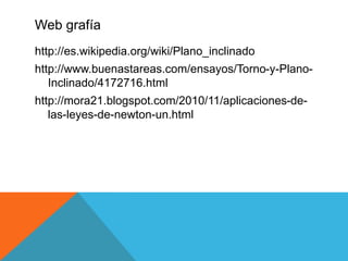 Web grafía
http://es.wikipedia.org/wiki/Plano_inclinado
http://www.buenastareas.com/ensayos/Torno-y-Plano-
Inclinado/4172716.html
http://mora21.blogspot.com/2010/11/aplicaciones-de-
las-leyes-de-newton-un.html
 