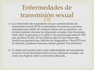  Las infecciones de transmisión sexual o enfermedades de
transmisión sexual (ETS) se transmiten de persona a persona
solamente por medio de contacto íntimo que se produce, casi
exclusivamente, durante las relaciones sexuales. Son frecuentes,
entre otras, la gonorrea y la sífilis y de especial gravedad el VIH
que produce el sida. En los últimos años se han observado
uretritis no gonocócicas, difíciles de diagnosticar. Otras ETS son
la clamidia, papiloma humano, herpes genital, tricomoniasis.
 La mejor prevención para evitar enfermedades de transmisión
sexual es el uso del preservativo en las relaciones sexuales, así
como una higiene coital y postcoital adecuada.
Enfermedades de
transmisión sexual
 