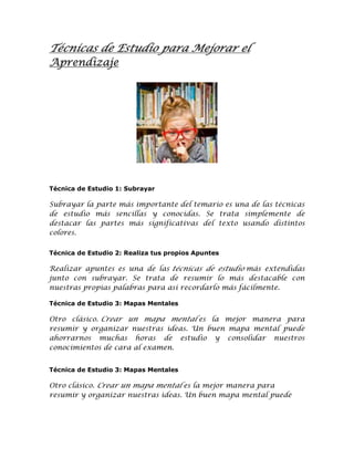 Técnicas de Estudio para Mejorar el
Aprendizaje

Técnica de Estudio 1: Subrayar

Subrayar la parte más importante del temario es una de las técnicas
de estudio más sencillas y conocidas. Se trata simplemente de
destacar las partes más significativas del texto usando distintos
colores.
Técnica de Estudio 2: Realiza tus propios Apuntes

Realizar apuntes es una de las técnicas de estudio más extendidas
junto con subrayar. Se trata de resumir lo más destacable con
nuestras propias palabras para así recordarlo más fácilmente.
Técnica de Estudio 3: Mapas Mentales

Otro clásico. Crear un mapa mental es la mejor manera para
resumir y organizar nuestras ideas. Un buen mapa mental puede
ahorrarnos muchas horas de estudio y consolidar nuestros
conocimientos de cara al examen.
Técnica de Estudio 3: Mapas Mentales

Otro clásico. Crear un mapa mental es la mejor manera para
resumir y organizar nuestras ideas. Un buen mapa mental puede

 