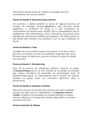 ahorrarnos muchas horas de estudio y consolidar nuestros
conocimientos de cara al examen.
Técnica de Estudio 5: Ejercicios/Casos prácticos

En ocasiones es difícil asimilar la teoría de algunas materias de
estudio. Sin embargo, realizar ejercicios y casos prácticos puede
ayudarnos a visualizar la teoría y a que asimilemos los
conocimientos de manera más sencilla. Esto es especialmente útil en
asignaturas como Matemáticas, Física, Derecho y, en general, todas
aquellas que involucren problemas y/o números. Por tanto, puede ser
una buena idea realizar casos prácticos a la vez que estudiamos la
teoría.
Técnica de Estudio 6: Tests

Los tests son una excelente manera de repasar en los días u horas
previas a un examen. Con los tests podemos comprobar que áreas
llevamos mejor y cuáles peor, para así centrar los esfuerzos donde
sea necesario.
Técnica de Estudio 7: Brainstorming

Otra de las técnicas de estudio que podemos realizar en grupo.
El brainstormingconsiste en una reunión de un grupo de personas
que realiza una lluvia de ideassobre un determinado tema. El
brainstorming puede ser especialmente útil a la hora de realizar
trabajos en grupo, para así considerar diferentes ideas y
perspectivas.
Técnica de Estudio 9: Organizar el Estudio

Una de las técnicas de estudio más efectivas pero que a menudo
pasamos por alto consiste “simplemente” en organizar nuestro
estudio. Establecer uncalendario de estudio teniendo en cuenta
nuestros objetivos y el tiempo que tenemos disponible es el primer
paso hacia el éxito.
Técnica de Estudio 10: Dibujos

 