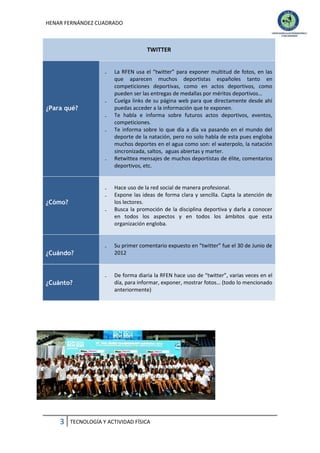 HENAR FERNÁNDEZ CUADRADO

TWITTER
₋

₋

¿Para qué?
₋
₋

₋

₋
₋

¿Cómo?
₋

La RFEN usa el “twitter” para exponer multitud de fotos, en las
que aparecen muchos deportistas españoles tanto en
competiciones deportivas, como en actos deportivos, como
pueden ser las entregas de medallas por méritos deportivos…
Cuelga links de su página web para que directamente desde ahí
puedas acceder a la información que te exponen.
Te habla e informa sobre futuros actos deportivos, eventos,
competiciones.
Te informa sobre lo que día a día va pasando en el mundo del
deporte de la natación, pero no solo habla de esta pues engloba
muchos deportes en el agua como son: el waterpolo, la natación
sincronizada, saltos, aguas abiertas y marter.
Retwittea mensajes de muchos deportistas de élite, comentarios
deportivos, etc.

Hace uso de la red social de manera profesional.
Expone las ideas de forma clara y sencilla. Capta la atención de
los lectores.
Busca la promoción de la disciplina deportiva y darla a conocer
en todos los aspectos y en todos los ámbitos que esta
organización engloba.

₋

Su primer comentario expuesto en “twitter” fue el 30 de Junio de
2012

₋

De forma diaria la RFEN hace uso de “twitter”, varias veces en el
día, para informar, exponer, mostrar fotos… (todo lo mencionado
anteriormente)

¿Cuándo?

¿Cuánto?

3

TECNOLOGÍA Y ACTIVIDAD FÍSICA

 
