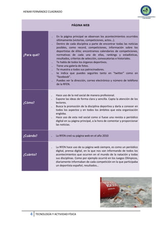 HENAR FERNÁNDEZ CUADRADO

PÁGINA WEB
₋
₋

¿Para qué?
₋
₋
₋
₋
₋

₋
₋

¿Cómo?
₋

₋

¿Cuándo?

En la página principal se observan los acontecimientos ocurridos
últimamente (victorias, competiciones, actos…).
Dentro de cada disciplina a parte de encontrar todas las noticias
posibles, como record, competiciones, información sobre los
deportistas de élite; encontramos calendarios de competiciones,
normativas de cada una de ellas, rankings y estadísticas,
resultados, criterios de selección, convocatorias e historiales.
Te habla de todos los órganos deportivos.
Tiene una galería de fotos.
Te muestra a todos sus patrocinadores.
te indica que puedes seguirles tanto en “twitter” como en
“facebook”.
Puedes ver la dirección, correo electrónico y número de teléfono
de la RFEN.

Hace uso de la red social de manera profesional.
Expone las ideas de forma clara y sencilla. Capta la atención de los
lectores.
Busca la promoción de la disciplina deportiva y darla a conocer en
todos los aspectos y en todos los ámbitos que esta organización
engloba.
Hace uso de esta red social como si fuese una revista o periódico
digital en su página principal, a la hora de comentar y proporcionar
las noticias.

4

La RFEN creó su página web en el año 2010

₋

¿Cuánto?

₋

La RFEN hace uso de su página web siempre, es como un periódico
digital, prensa digital, en la que nos van informando de todos los
acontecimientos que ocurren en el mundo de la natación y todas
sus disciplinas. Como por ejemplo ocurrió en los Juegos Olímpicos,
diariamente informaban de cada competición en la que participaba
un deportista español, resultados…

TECNOLOGÍA Y ACTIVIDAD FÍSICA

 