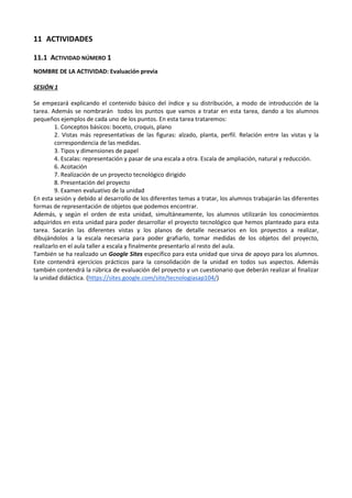 11 ACTIVIDADES
11.1 ACTIVIDAD NÚMERO 1
NOMBRE DE LA ACTIVIDAD: Evaluación previa
SESIÓN 1
Se empezará explicando el contenido básico del índice y su distribución, a modo de introducción de la
tarea. Además se nombrarán todos los puntos que vamos a tratar en esta tarea, dando a los alumnos
pequeños ejemplos de cada uno de los puntos. En esta tarea trataremos:
1. Conceptos básicos: boceto, croquis, plano
2. Vistas más representativas de las figuras: alzado, planta, perfil. Relación entre las vistas y la
correspondencia de las medidas.
3. Tipos y dimensiones de papel
4. Escalas: representación y pasar de una escala a otra. Escala de ampliación, natural y reducción.
6. Acotación
7. Realización de un proyecto tecnológico dirigido
8. Presentación del proyecto
9. Examen evaluativo de la unidad
En esta sesión y debido al desarrollo de los diferentes temas a tratar, los alumnos trabajarán las diferentes
formas de representación de objetos que podemos encontrar.
Además, y según el orden de esta unidad, simultáneamente, los alumnos utilizarán los conocimientos
adquiridos en esta unidad para poder desarrollar el proyecto tecnológico que hemos planteado para esta
tarea. Sacarán las diferentes vistas y los planos de detalle necesarios en los proyectos a realizar,
dibujándolos a la escala necesaria para poder grafiarlo, tomar medidas de los objetos del proyecto,
realizarlo en el aula taller a escala y finalmente presentarlo al resto del aula.
También se ha realizado un Google Sites específico para esta unidad que sirva de apoyo para los alumnos.
Este contendrá ejercicios prácticos para la consolidación de la unidad en todos sus aspectos. Además
también contendrá la rúbrica de evaluación del proyecto y un cuestionario que deberán realizar al finalizar
la unidad didáctica. (https://sites.google.com/site/tecnologiasap104/)

 