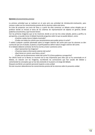 Ejercicio 1 (Conocimientos previos)
La primera actividad que se realizará en el aula será una actividad de introducción-motivación, para
conocer cuáles son los conocimientos previos de los alumnos sobre este tema.
Se trata de proyectar una serie de fotos y a partir de ellas comenzar un debate activo dirigido por el
profesor donde se iniciará el tema de los sistemas de representación de objetos en general, dónde
podemos encontrarlos y qué función tienen.
Con las primeras imágenes que se les mostrará, donde se ven las tres vistas (alzado, planta y perfil) y la
perspectiva, se puede iniciar el debate haciendo preguntas sobre lo que se puede deducir, como:
- ¿Cuántas ruedas tiene el objeto mostrado?
- ¿Cuáles son todos los colores que necesitaríamos para poder pintar el coche?
Y valdría cualquier cuestión planteada sobre la imagen exterior del coche para que los alumnos se den
cuenta de que con el alzado, la planta y el perfil podemos definir toda la imagen exterior del coche.
En el debate deberán contestar de forma escrita y tratar cuestiones como:
- ¿Qué representan las imágenes?
- ¿Tenemos toda la información exterior del coche?
- ¿Qué tienen en común unas fotos y otras?
- ¿Cuáles son las dimensiones reales del coche? O ¿Cómo podemos conseguirlas?
Por último harán en la libreta un resumen de lo más importante para ellos que se ha comentado en el
debate, en relación con las imágenes, escribiendo las conclusiones que han sacado del debate y
comentando los conceptos que se han ido anotando en la pizarra a lo largo del debate.
Después escribirán una opinión personal respecto a esta unidad.
De este resumen obtendremos los conocimientos previos de los alumnos sobre la presente unidad.

13

 
