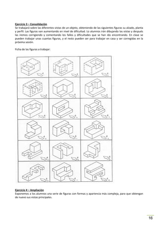 Ejercicio 3 – Consolidación
Se trabajará sobre las diferentes vistas de un objeto, obteniendo de las siguientes figuras su alzado, planta
y perfil. Las figuras van aumentando en nivel de dificultad. Lo alumnos irán dibujando las vistas y después
las iremos corrigiendo y comentando los fallos y dificultades que se han ido encontrando. En clase se
pueden trabajar unas cuantas figuras, y el resto pueden ser para trabajar en casa y ser corregidas en la
próxima sesión.
Ficha de las figuras a trabajar:

Ejercicio 4 – Ampliación
Exponemos a los alumnos una serie de figuras con formas y apariencia más compleja, para que obtengan
de nuevo sus vistas principales.

16

 