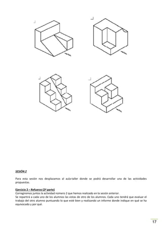 SESIÓN 2
Para esta sesión nos desplazamos al aula-taller donde se podrá desarrollar una de las actividades
propuestas.
Ejercicio 2 – Refuerzo (2ª parte)
Corregiremos juntos la actividad número 2 que hemos realizado en la sesión anterior.
Se repartirá a cada uno de los alumnos las vistas de otro de los alumnos. Cada uno tendrá que evaluar el
trabajo del otro alumno puntuando lo que esté bien y realizando un informe donde indique en qué se ha
equivocado y por qué.

17

 