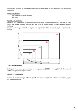 Al final de la actividad los alumnos entregarán las vistas corregidas de los compañeros y su informe de
evaluación.
Explicación profesor
- Los diferentes formatos de papel
- La Escala
Ejercicio 5 Consolidación
Construye una pirámide con los diferentes tamaños de papel, colocándolos a escala e indicando en cada
planta qué tamaño estamos utilizando y a qué escala lo hemos puesto. (Utiliza la guía de tamaños
facilitada)
Imagina que la imagen facilitada es la planta de la pirámide. Utiliza las cartulinas y los bastoncitos de
plástico.

Ejercicio 6 – Ampliación
Si dos poblaciones se encuentran situadas en un mapa a escala 1/50.000 a 30 cm, ¿Cuál es la distancia real
en Km que separan ambas poblaciones?
Ejercicio 7 – Consolidación
Indica si las siguientes imágenes tienen aplicada una escala de ampliación, natural o de reducción, según
sus dimensiones reales:

18

 