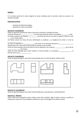 SESIÓN 3
En la primera parte de la clase recogeré las tareas realizadas por los alumnos sobre las escalas y los
tamaños de papel.
Explicación profesor
-

Acotación de diferentes objetos
Acotación en serie y en paralelo

Ejercicio 8– Consolidación
Dadas las siguientes expresiones sobre el tema de la acotación, completa las frases:
Las líneas de cota son ________________ a la arista que queremos acotar y de longitud __________ a ella.
Las líneas auxiliares son siempre ___________ a las líneas de cota en las vistas y superan a éstas en unos
____ mm a ambos lados.
Las flechas cierran las líneas de cota, delimitando su amplitud, y su longitud será similar a la de las
__________________.
Las cotas se expresan en ______________ y por tanto no es necesario expresar la ___________________
después de la cifra. Esto solo se hará cuando se exprese en otra unidad.
Tanto las líneas auxiliares como las líneas de cota se dibujarán con un grosor ______________ que el de las
_________________ de la pieza.
Todas las cifras utilizadas para acotar tendrán el mismo tamaño, y se colocarán _________________ la
línea de cota y en el ______________.
Ejercicio 9– Consolidación
Acota las siguientes figuras, que vienen representadas por sus vistas de planta, alzado y perfil:

Ejercicio 10 - Consolidación
Acota las siguientes figuras, que vienen representadas por sus perspectivas correspondientes:
Ejercicio 11 - Refuerzo
Indica cuáles de las siguientes vistas o figuras están bien acotadas, elige la opción correcta y justifica la
respuesta en cada caso. Esta actividad se realizará en casa y se entregará en la próxima sesión.

20

 