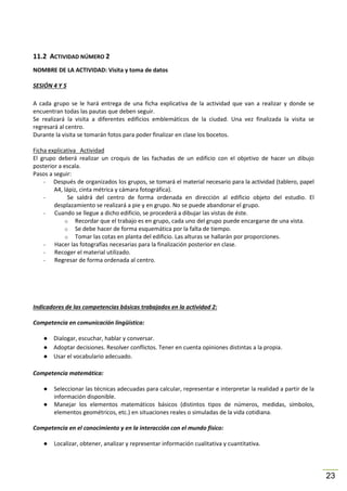 11.2 ACTIVIDAD NÚMERO 2
NOMBRE DE LA ACTIVIDAD: Visita y toma de datos
SESIÓN 4 Y 5
A cada grupo se le hará entrega de una ficha explicativa de la actividad que van a realizar y donde se
encuentran todas las pautas que deben seguir.
Se realizará la visita a diferentes edificios emblemáticos de la ciudad. Una vez finalizada la visita se
regresará al centro.
Durante la visita se tomarán fotos para poder finalizar en clase los bocetos.
Ficha explicativa Actividad
El grupo deberá realizar un croquis de las fachadas de un edificio con el objetivo de hacer un dibujo
posterior a escala.
Pasos a seguir:
- Después de organizados los grupos, se tomará el material necesario para la actividad (tablero, papel
A4, lápiz, cinta métrica y cámara fotográfica).
Se saldrá del centro de forma ordenada en dirección al edificio objeto del estudio. El
desplazamiento se realizará a pie y en grupo. No se puede abandonar el grupo.
Cuando se llegue a dicho edificio, se procederá a dibujar las vistas de éste.
o Recordar que el trabajo es en grupo, cada uno del grupo puede encargarse de una vista.
o Se debe hacer de forma esquemática por la falta de tiempo.
o Tomar las cotas en planta del edificio. Las alturas se hallarán por proporciones.
Hacer las fotografías necesarias para la finalización posterior en clase.
Recoger el material utilizado.
Regresar de forma ordenada al centro.

Indicadores de las competencias básicas trabajados en la actividad 2:
Competencia en comunicación lingüística:
● Dialogar, escuchar, hablar y conversar.
● Adoptar decisiones. Resolver conflictos. Tener en cuenta opiniones distintas a la propia.
● Usar el vocabulario adecuado.
Competencia matemática:
●
●

Seleccionar las técnicas adecuadas para calcular, representar e interpretar la realidad a partir de la
información disponible.
Manejar los elementos matemáticos básicos (distintos tipos de números, medidas, símbolos,
elementos geométricos, etc.) en situaciones reales o simuladas de la vida cotidiana.

Competencia en el conocimiento y en la interacción con el mundo físico:
●

Localizar, obtener, analizar y representar información cualitativa y cuantitativa.

23

 