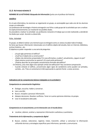 11.3 ACTIVIDAD NÚMERO 3
NOMBRE DE LA ACTIVIDAD: Búsqueda de información (junto con el profesor de historia)
SESIÓN 6
En el aula informática, los alumnos se organizarán en grupo, es aconsejable que cada uno de los alumnos
ocupe un ordenador.
Los profesores de tecnología e historia entregarán una ficha a cada grupo de la actividad que van a realizar.
Se explicará brevemente y se resolverán las posibles dudas.
Se procederá a realizar la actividad. Los profesores revisarán el trabajo que se está realizando y atenderán
las dudas que surjan durante su desarrollo.
Ficha Actividad
En grupo, se deberá realizar una memoria que se entregará como un anexo al acabar todo el trabajo.
Se tiene que buscar información relacionada con el edificio objeto del estudio, bien en Internet, biblioteca,
archivo histórico...etc.
El objetivo es poder responder a una serie de preguntas:
- ¿A qué siglo pertenece el edificio?
- ¿Cuál fue el objeto de su construcción?
- ¿Había más elementos proyectados? En caso afirmativo, ¿cuáles?, actualmente, ¿siguen en pie?
- ¿Qué sistema constructivo se aprecia? ¿O a qué estilo pertenece?
- ¿Podrías describir las principales características formales del edificio?
- En Historia, ¿has visto algún otro ejemplo similar de edificación? Haz una breve comparación.
- Cuando visitaste el edificio, ¿encontraste algún signo de vandalismo como pueden ser pintadas,
carteles...etc.? Haz un comentario (1 A4) expresando tu opinión frente a estas acciones.

Indicadores de las competencias básicas trabajados en la actividad 3:
Competencia en comunicación lingüística:
●
●
●
●
●

Dialogar, escuchar, hablar y conversar.
Leer y escribir.
Buscar, recopilar y procesar información.
Adoptar decisiones. Resolver conflictos. Tener en cuenta opiniones distintas a la propia.
Usar el vocabulario adecuado.

Competencia en el conocimiento y en la interacción con el mundo físico:
●

Localizar, obtener, analizar y representar información cualitativa y cuantitativa.

Tratamiento de la información y competencia digital
● Buscar, analizar, seleccionar, registrar, tratar, transmitir, utilizar y comunicar la información
utilizando técnicas y estrategias específicas para informarse, aprender y comunicarse.

 