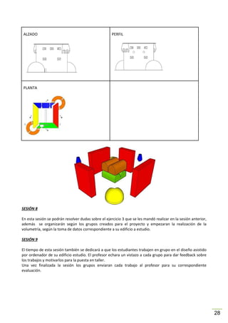 ALZADO

PERFIL

PLANTA

SESIÓN 8
En esta sesión se podrán resolver dudas sobre el ejercicio 3 que se les mandó realizar en la sesión anterior,
además se organizarán según los grupos creados para el proyecto y empezaran la realización de la
volumetría, según la toma de datos correspondiente a su edificio a estudio.
SESIÓN 9
El tiempo de esta sesión también se dedicará a que los estudiantes trabajen en grupo en el diseño asistido
por ordenador de su edificio estudio. El profesor echara un vistazo a cada grupo para dar feedback sobre
los trabajos y motivarlos para la puesta en taller.
Una vez finalizada la sesión los grupos enviaran cada trabajo al profesor para su correspondiente
evaluación.

28

 