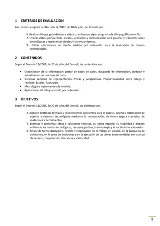 1

CRITERIOS DE EVALUACIÓN

Los criterios elegidos del Decreto 12/2007, de 20 de julio, del Consell, son:
6. Realizar dibujos geométricos y artísticos utilizando algún programa de dibujo gráfico sencillo.
7. Utilizar vistas, perspectivas, escalas, acotación y normalización para plasmar y transmitir ideas
tecnológicas y representar objetos y sistemas técnicos.
9. Utilizar aplicaciones de diseño asistido por ordenador para la realización de croquis
normalizados.

2

CONTENIDOS

Según el Decreto 12/2007, de 20 de julio, del Consell, los contenidos son:
•
•
•
•

3

Organización de la información: gestor de bases de datos. Búsqueda de información, creación y
actualización de una base de datos.
Sistemas sencillos de representación. Vistas y perspectivas. Proporcionalidad entre dibujo y
realidad. Escalas. Acotación.
Metrología e instrumentos de medida.
Aplicaciones de dibujo asistido por ordenador.

OBJETIVOS

Según el Decreto 12/2007, de 20 de julio, del Consell, los objetivos son:
2. Adquirir destrezas técnicas y conocimientos suficientes para el análisis, diseño y elaboración de
objetos y sistemas tecnológicos mediante la manipulación, de forma segura y precisa, de
materiales y herramientas.
4. Expresar y comunicar ideas y soluciones técnicas, así como explorar su viabilidad y alcance
utilizando los medios tecnológicos, recursos gráficos, la simbología y el vocabulario adecuados.
9. Actuar de forma dialogante, flexible y responsable en el trabajo en equipo, en la búsqueda de
soluciones, en la toma de decisiones y en la ejecución de las tareas encomendadas con actitud
de respeto, cooperación, tolerancia y solidaridad.

3

 
